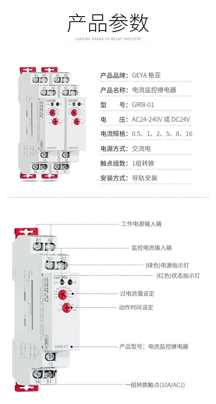 1、格亞電流監(jiān)控繼電器GR18-01產(chǎn)品參數(shù)：產(chǎn)品品牌：GEYA格亞，產(chǎn)品名稱：電流監(jiān)控繼電器，型號(hào)：GR18-01，電壓：AC/DC 12V-240V或DC24V,電源方式：交流電，觸點(diǎn)組數(shù)：1組，安裝方式：導(dǎo)軌安裝；2、電流監(jiān)控繼電器功能件：工作電源輸入端，監(jiān)控電流輸入端，（綠色）電源指示燈，（紅色）狀態(tài)指示燈，過電流值設(shè)定，動(dòng)作時(shí)間設(shè)定，產(chǎn)品型號(hào)：電流監(jiān)控繼電器，一組轉(zhuǎn)換觸點(diǎn)（16A/AC1）