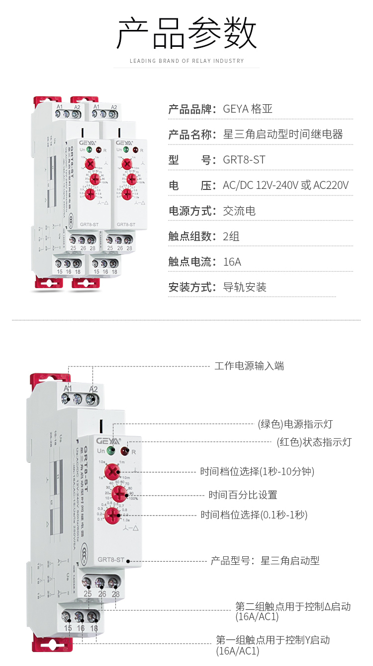 1、格亞GRT8-ST星三角啟動型時間繼電器產品參數：產品品牌：GEYA格亞，產品名稱：星三角啟動型時間繼電器，型號：GRT8-ST，電壓：AC/DC 12V-240V或AC220V,電源方式：交流電，觸點組數：2組，觸點電流：16A；安裝方式：導軌安裝；2、GRT8-ST星三角啟動型時間繼電器功能件：工作電源輸入端，接觸發按鈕，（綠色）電源指示燈，（紅色）狀態指示燈，時間檔位選擇（1秒-10分鐘），時間百分比設置，時間檔位選擇（0.1秒-1秒），產品型號：新三角啟動型，第二組觸點用于控制三角型啟動（16A/AC1），第一組觸點用于控制Y型啟動（16A/AC1）