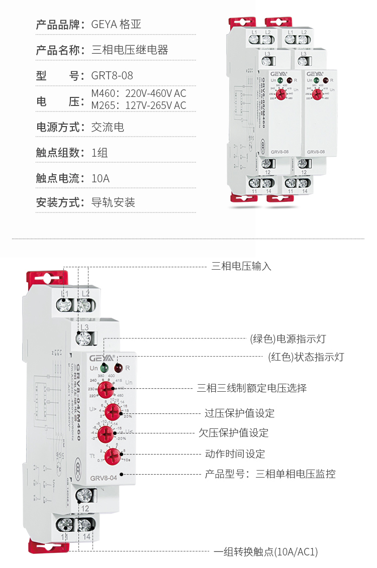 6、GRV8三相電壓監(jiān)控繼電器產(chǎn)品參數(shù)：產(chǎn)品品牌：GEYA格亞，產(chǎn)品名稱：三相電壓繼電器，型號：GRT8-08，電壓：M460：220V-460V AC；M265:127V-265V AC,電源方式：交流電，觸點組數(shù)：1組，觸點電流：10A，安裝方式：導軌安裝；2、GRV8三相電壓監(jiān)控繼電器功能件：三相電壓輸入，（綠色）電源指示燈，（紅色）狀態(tài)指示燈，三相三線制額定電壓選擇，過壓保護值設定，欠壓保護值設定，動作時間設定，產(chǎn)品型號：三相單相電壓監(jiān)控，一組轉換觸點（16A/AC1）